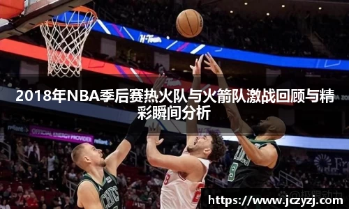 2018年NBA季后赛热火队与火箭队激战回顾与精彩瞬间分析