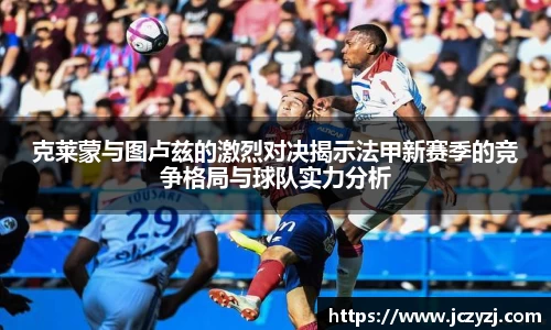克莱蒙与图卢兹的激烈对决揭示法甲新赛季的竞争格局与球队实力分析